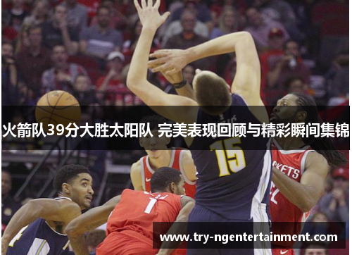 火箭队39分大胜太阳队 完美表现回顾与精彩瞬间集锦 火箭队39分大胜太阳队 完美表现回顾与精彩瞬间集锦