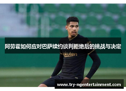 阿劳霍如何应对巴萨续约谈判拒绝后的挑战与决定