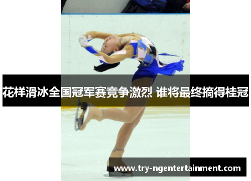 花样滑冰全国冠军赛竞争激烈 谁将最终摘得桂冠