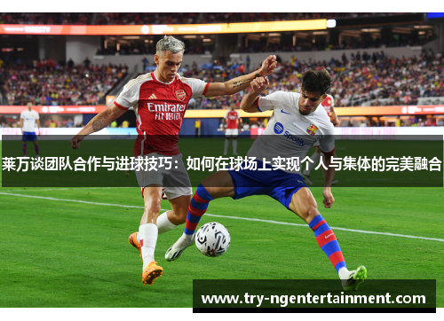 莱万谈团队合作与进球技巧:如何在球场上实现个人与集体的完美融合 莱万谈团队合作与进球技巧:如何在球场上实现个人与集体的完美融合