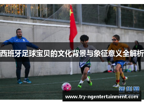 西班牙足球宝贝的文化背景与象征意义全解析 西班牙足球宝贝的文化背景与象征意义全解析