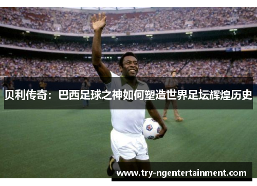 贝利传奇：巴西足球之神如何塑造世界足坛辉煌历史