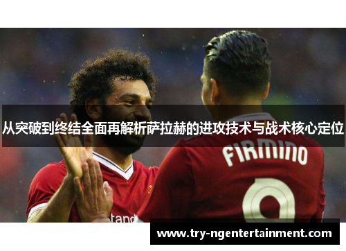 从突破到终结全面再解析萨拉赫的进攻技术与战术核心定位 从突破到终结全面再解析萨拉赫的进攻技术与战术核心定位